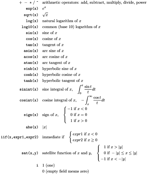 \[ \begin{aligned} +\ -\ *\ /\ \verb|^| \quad & \text{arithmetic operators: add, subtract, multiply, divide, power}\\ \texttt{exp(x)}\quad & e^x \\ \texttt{sqrt(x)}\quad & \sqrt x\\ \texttt{log(x)}\quad & \text{natural logarithm of}\ x\\ \texttt{log10(x)}\quad & \text{common (base 10) logarithm of}\ x\\ \texttt{sin(x)}\quad & \text{sine of}\ x\\ \texttt{cos(x)}\quad & \text{cosine of}\ x\\ \texttt{tan(x)}\quad & \text{tangent of}\ x\\ \texttt{asin(x)}\quad & \text{arc sine of}\ x\\ \texttt{acos(x)}\quad & \text{arc cosine of}\ x\\ \texttt{atan(x)}\quad & \text{arc tangent of}\ x\\ \texttt{sinh(x)}\quad & \text{hyperbolic sine of}\ x\\ \texttt{cosh(x)}\quad & \text{hyperbolic cosine of}\ x\\ \texttt{tanh(x)}\quad & \text{hyperbolic tangent of}\ x\\ \texttt{sinint(x)}\quad & \text{sine integral of}\ x,\quad \int_0^x \frac{\sin t}{t}dt\\ \texttt{cosint(x)}\quad & \text{cosine integral of}\ x,\quad -\int_x^\infty \frac{\cos t}{t}dt \\ \texttt{sign(x)}\quad & \text{sign of}\ x,\quad \left\{ \begin{aligned} -1 & \text{ if } x < 0\\ 0 & \text{ if } x = 0\\ 1 & \text{ if } x > 0 \end{aligned} \right.\\ \texttt{abs(x)}\quad & |x| \\ \texttt{iif(x,expr1,expr2)}\quad & \text{immediate if}\quad \left\{ \begin{aligned} expr1 & \text{ if } x < 0\\ expr2 & \text{ if } x \ge 0 \end{aligned} \right.\\ \texttt{sat(x,y)}\quad & \text{satellite function of}\ x\ \text{and}\ y,\quad \left\{ \begin{aligned} 1 & \text{ if } x > |y|\\ 0 & \text{ if } -|y| \le x \le |y|\\ -1 & \text{ if } x < -|y| \end{aligned} \right.\\ \texttt{i}\quad & 1\ \text{(one)}\\ & 0\ \text{(empty field means zero)} \end{aligned} \]