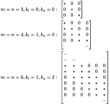 \[\begin{aligned} m=n=3, k_l=0, k_u=0&:\ \begin{bmatrix} * & 0 & 0 \\ 0 & * & 0 \\ 0 & 0 & * \end{bmatrix}\\ m=n=4, k_l=1, k_u=0&:\ \begin{bmatrix} * & 0 & 0 & 0 \\ * & * & 0 & 0 \\ 0 & * & * & 0 \\ 0 & 0 & * & * \\ & & & - \end{bmatrix}\\ m=n=6, k_l=1, k_u=2&:\ \begin{bmatrix} - & & & & & \\ - & - & & & & \\ * & * & * & 0 & 0 & 0 \\ * & * & * & * & 0 & 0 \\ 0 & * & * & * & * & 0 \\ 0 & 0 & * & * & * & * \\ 0 & 0 & 0 & * & * & * \\ 0 & 0 & 0 & 0 & * & * \\ & & & & & - \end{bmatrix} \end{aligned}\]