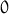 0 